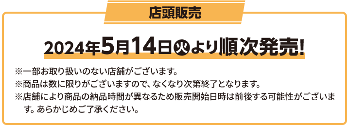 店頭販売 2023年8月1(火)順次スタート！ ※一部お取り扱いのない店舗がございます。 ※商品は数に限りがございますので、なくなり次第終了となります。 ※店舗により商品の納品時間が異なるため販売開始日時は前後する可能性がございます。 あらかじめご了承ください。