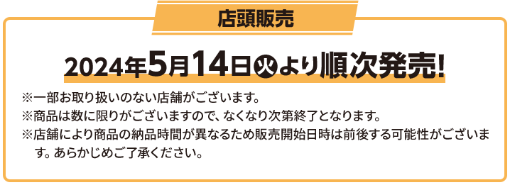 店頭販売 2023年8月1(火)順次スタート！ ※一部お取り扱いのない店舗がございます。 ※商品は数に限りがございますので、なくなり次第終了となります。 ※店舗により商品の納品時間が異なるため販売開始日時は前後する可能性がございます。 あらかじめご了承ください。