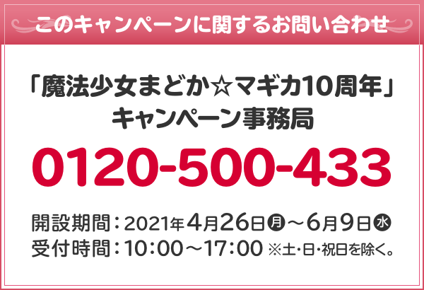 このキャンペーンに関するお問い合わせ 「魔法少女まどか☆マギカ10周年」 キャンペーン事務局 0120-500-433 開設期間：2021年4月26日(月)～6月9日(水) 受付時間：10：00～17：00 ※土・日・祝日を除く。