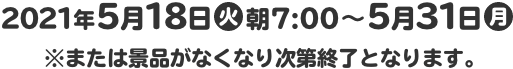 2021年5月18日(火)朝7:00～5月31日(月) ※または景品がなくなり次第終了となります。