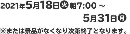 2021年5月18日(火)朝7:00～5月31日(月) ※または景品がなくなり次第終了となります。