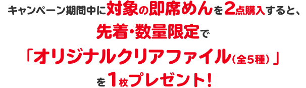   キャンペーン期間中に対象の即席めんを2点購入すると、先着・数量限定で「オリジナルクリアファイル（全5種）」を1枚プレゼント！