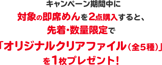 キャンペーン期間中に対象の即席めんを2点購入すると、先着・数量限定で「オリジナルクリアファイル（全5種）」を1枚プレゼント！