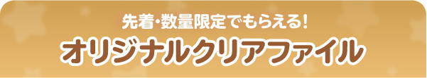 先着・数量限定でもらえる！ オリジナルクリアファイル