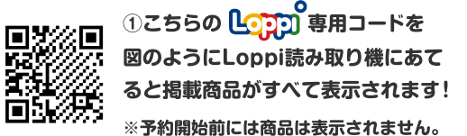 ①こちらのLoppi専用コードを図のようにLoppi読み取り機にあてると掲載商品がすべて表示されます！ ※予約開始前には商品は表示されません。