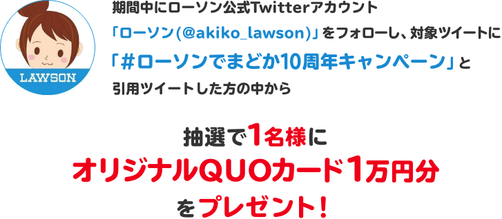 期間中にローソン公式Twitterアカウント「ローソン (@akiko_lawson)」をフォローし、対象ツイートに「#ローソンでまどか10周年キャンペーン」と引用ツイートした方の中から抽選で1名様にオリジナルQUOカード1万円分をプレゼント！