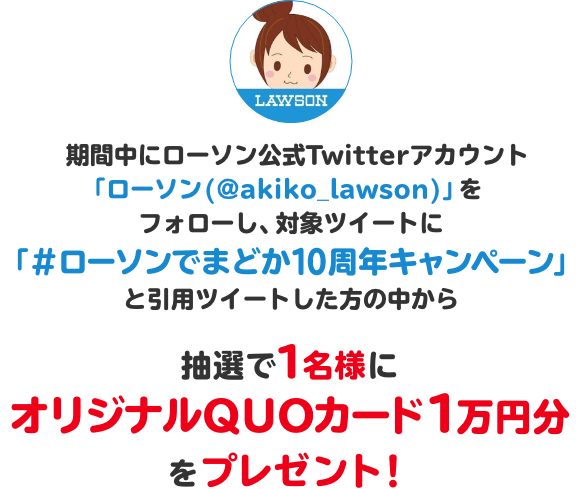 期間中にローソン公式Twitterアカウント「ローソン (@akiko_lawson)」をフォローし、対象ツイートに「#ローソンでまどか10周年キャンペーン」と引用ツイートした方の中から抽選で1名様にオリジナルQUOカード1万円分をプレゼント！