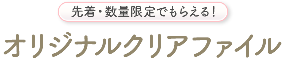 先着・数量限定でもらえる！ オリジナルクリアファイル