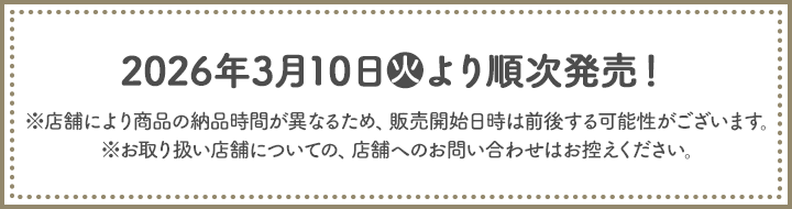2026年3月10日(火)より順次発売！ ※店舗により商品の納品時間が異なるため、販売開始日時は前後する可能性がございます。 ※お取り扱い店舗についての、店舗へのお問い合わせはお控えください。