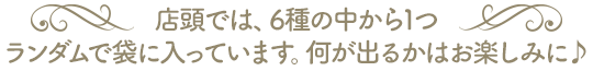 店頭では、6種の中から1つランダムで袋に入っています。何が出るかはお楽しみに♪