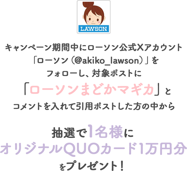 キャンペーン期間中にローソン公式Xアカウント「ローソン（@akiko_lawson）」をフォローし、対象ポストに「ローソンまどかマギカ」とコメントを入れて引用ポストした方の中から抽選で1名様にオリジナルQUOカード1万円分をプレゼント！