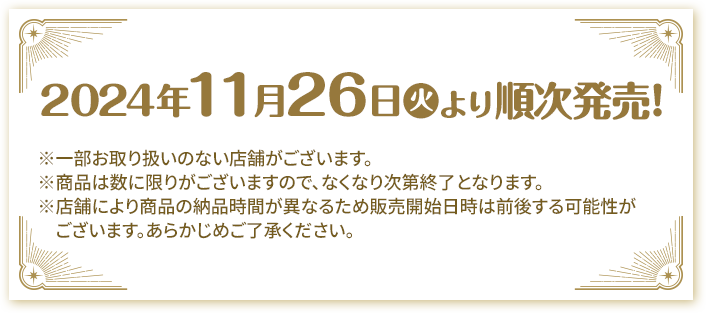 2024年11月26日(火)より順次発売! ※一部お取り扱いのない店舗がございます。 ※商品は数に限りがございますので、なくなり次第終了となります。 ※店舗により商品の納品時間が異なるため販売開始日時は前後する可能性がございます。あらかじめご了承ください。