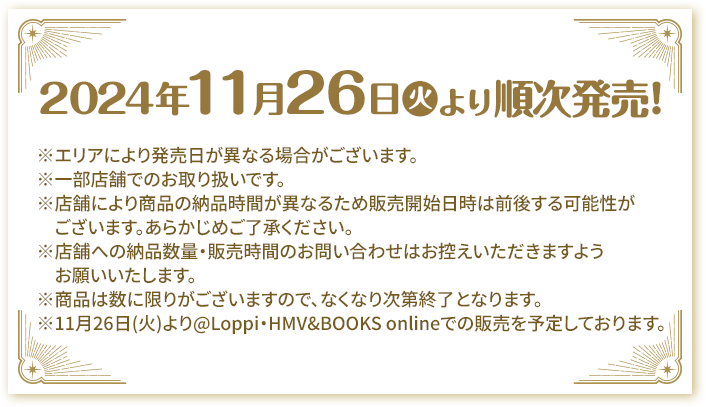 2024年11月26日(火)より順次発売! ※エリアにより発売日が異なる場合がございます。 ※一部店舗でのお取り扱いです。 ※店舗により商品の納品時間が異なるため販売開始日時は前後する可能性がございます。あらかじめご了承ください。 ※店舗への納品数量・販売時間のお問い合わせはお控えいただきますようお願いいたします。 ※商品は数に限りがございますので、なくなり次第終了となります。 ※11月26日(火)より@Loppi・HMV&BOOKS onlineでの販売を予定しております。
