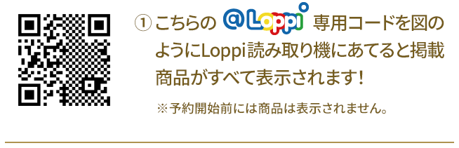 ① こちらの@Loppi専用コードを図のようにLoppi読み取り機にあてると掲載商品がすべて表示されます！ ※予約開始前には商品は表示されません。