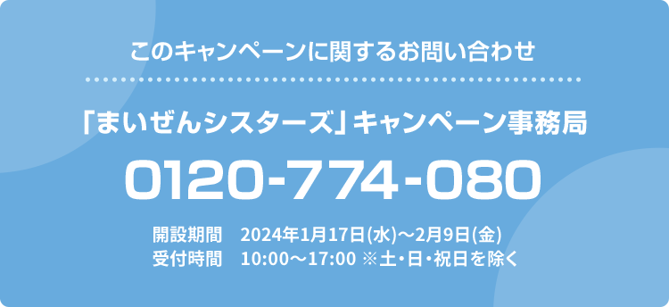 このキャンペーンに関するお問い合わせ 「まいぜんシスターズ」キャンペーン事務局 0120-774-080 開設期間 2024年1月17日(水)〜2月9日(金) 受付時間 10:00〜17:00 ※土・日・祝日を除く