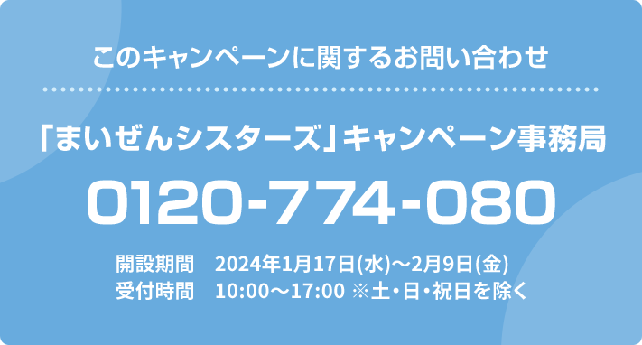 このキャンペーンに関するお問い合わせ 「まいぜんシスターズ」キャンペーン事務局 0120-774-080 開設期間 2024年1月17日(水)〜2月9日(金) 受付時間 10:00〜17:00 ※土・日・祝日を除く