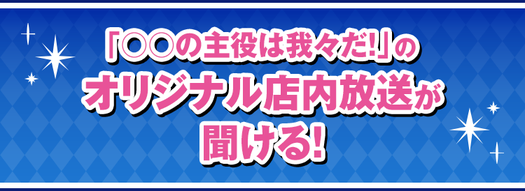 「○○の主役は我々だ！」のオリジナル店内放送が聞ける！