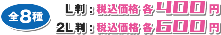 全8種 L判: 税込価格 各400円 2L判: 税込価格 各600円