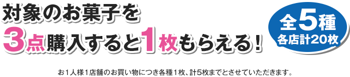 対象のお菓子を3点購入すると1枚もらえる！ 全5種 各店計20枚 お1人様1店舗のお買い物につき各種1枚、計5枚までとさせていただきます。