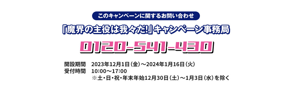 このキャンペーンに関するお問い合わせ 「魔界の主役は我々だ！」キャンペーン事務局 0120-541-430 開設期間 2023年12月1日(金)〜2024年1月16日(火) 受付時間 10:00〜17:00 ※土・日・祝・年末年始12月30日(土)〜1月3日(水)を除く