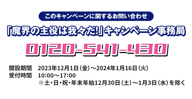 このキャンペーンに関するお問い合わせ 「魔界の主役は我々だ！」キャンペーン事務局 0120-541-430 開設期間 2023年12月1日(金)〜2024年1月16日(火) 受付時間 10:00〜17:00 ※土・日・祝・年末年始12月30日(土)〜1月3日(水)を除く