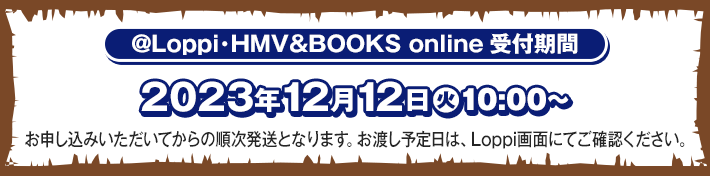 @Loppi･HMV&BOOKS online受付期間 2023年12月12日(火)10:00〜 お申し込みいただいてからの順次発送となります。お渡し予定日は、Loppi画面にてご確認ください。