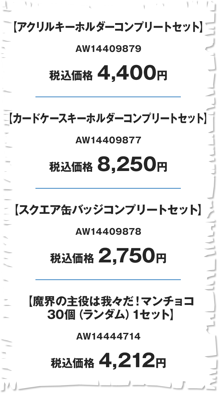 【アクリルキーホルダーコンプリートセット】 AW14409879 税込価格 4,400円 【カードケースキーホルダーコンプリートセット】 AW14409877 税込価格 8,250円 【スクエア缶バッジコンプリートセット】 AW14409878 税込価格 2,750円 【魔界の主役は我々だ！マンチョコ 30個(ランダム)1セット】 AW14444714 税込価格 4,212円