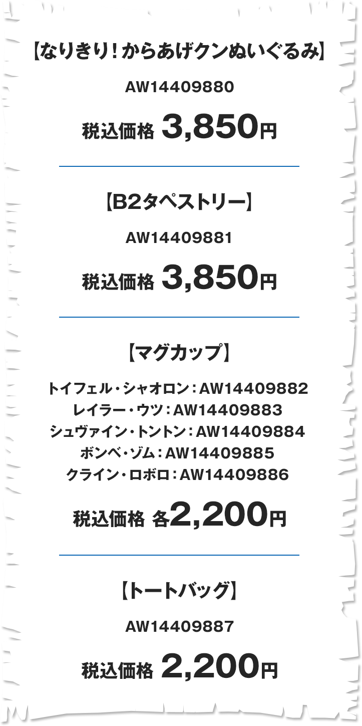 【なりきり！からあげクンぬいぐるみ】 AW14409880 税込価格 3,850円 【B2タペストリー】 AW14409881 税込価格 3,850円 【マグカップ】 トイフェル・シャオロン:AW14409882 レイラー・ウツ:AW14409883 シュヴァイン・トントン:AW14409884 ボンベ・ゾム:AW14409885 クライン・ロボロ:AW14409886 税込価格 各2,200円 【トートバッグ】 AW14409887 税込価格 2,200円