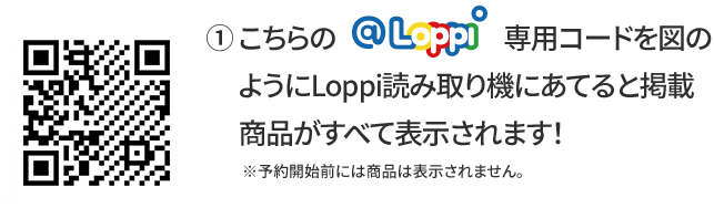 ① こちらの@Loppi専用コードを図のようにLoppi読み取り機にあてると掲載商品がすべて表示されます！ ※予約開始前には商品は表示されません。