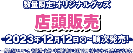 数量限定！オリジナルグッズ 店頭販売 2023年12月12日(火)〜順次発売！ 一部商品について、北海道・九州・中国地域は12月13日(水)からの発売となります。