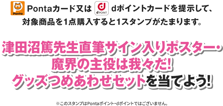 Pontaカード又はdポイントカードを提示して、対象商品を1点購入すると1スタンプがたまります。 津田沼篤先生直筆サイン入りポスター・魔界の主役は我々だ！グッズつめあわせセットを当てよう！ ※このスタンプはPontaポイント・dポイントではございません。