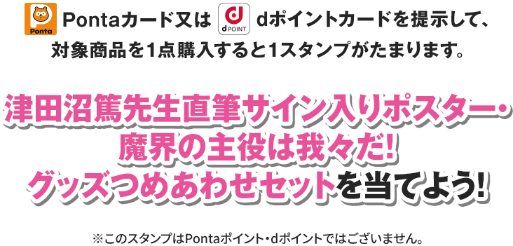 Pontaカード又はdポイントカードを提示して、対象商品を1点購入すると1スタンプがたまります。 津田沼篤先生直筆サイン入りポスター・魔界の主役は我々だ！グッズつめあわせセットを当てよう！ ※このスタンプはPontaポイント・dポイントではございません。