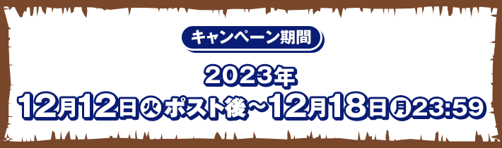 キャンペーン期間 2023年12月12日(火)ポスト後〜12月18日(月)23:59