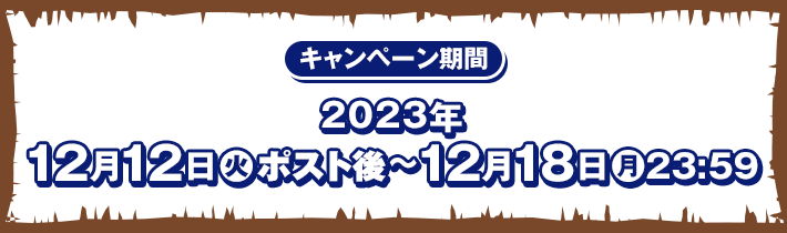 キャンペーン期間 2023年12月12日(火)ポスト後〜12月18日(月)23:59