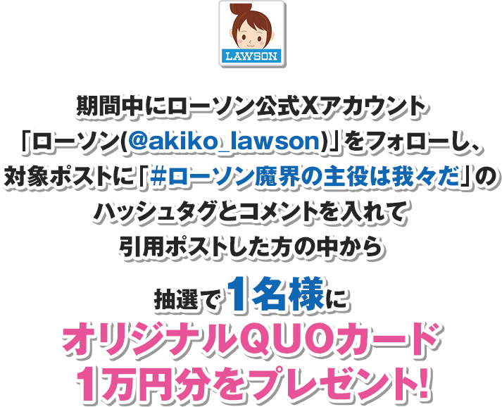 期間中にローソン公式Xアカウント「ローソン(@akiko_lawson)」をフォローし、対象ポストに「#ローソン魔界の主役は我々だ」のハッシュタグとコメントを入れて引用ポストした方の中から抽選で1名様にオリジナルQUOカード1万円分をプレゼント！