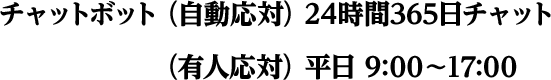 チャットボット （自動応対）24時間365日チャット （有人応対）平日9:00～17:00