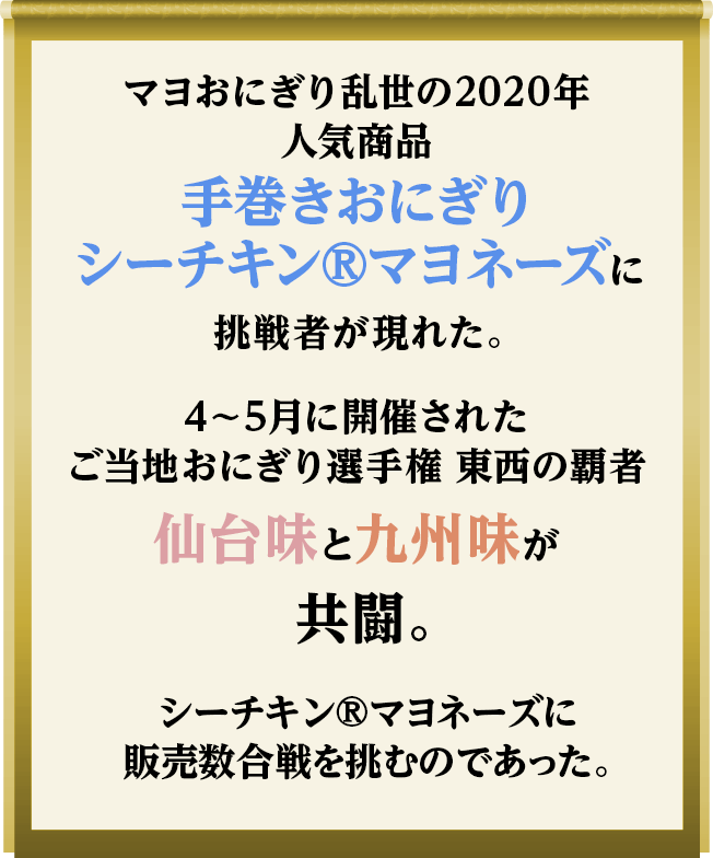 マヨおにぎり乱世の2020年人気商品手巻きおにぎりシーチキン®マヨネーズに挑戦者が現れた。 4～5月に開催されたご当地おにぎり選手権 東西の覇者仙台味と九州味が共闘。 シーチキン®マヨネーズに販売数合戦を挑むのであった。