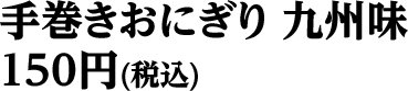 手巻きおにぎり九州味 150円（税込）