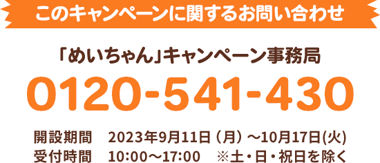 このキャンペーンに関するお問い合わせ 「めいちゃん」キャンペーン事務局 0120-541-430 開設期間 2023年9月11日(月)〜10月17日(火) 受付時間 10:00〜17:00 ※土・日・祝日を除く