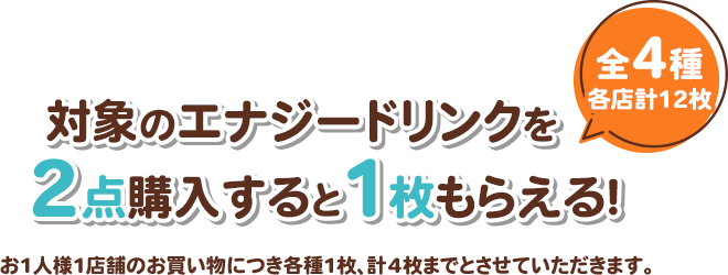対象のエナジードリンクを2点購入すると1枚もらえる！ 全4種 各店計12枚 お1人様1店舗のお買い物につき各種1枚、計4枚までとさせていただきます。