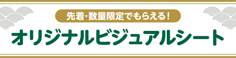 先着・数量限定でもらえる！ オリジナルビジュアルシート
