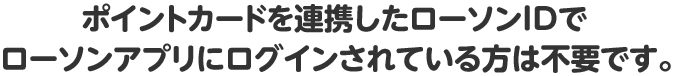 ポイントカードを連携したローソンIDでローソンアプリにログインされている方は不要です。