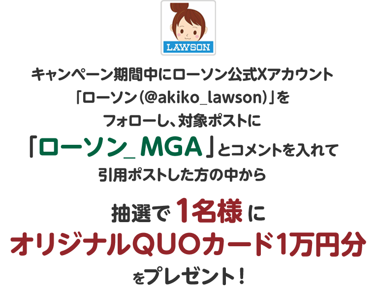 キャンペーン期間中にローソン公式Xアカウント「ローソン（@akiko_lawson）」をフォローし、対象ポストに「ローソン_MGA 」とコメントを入れて引用ポストした方の中から抽選で1名様にオリジナルQUOカード1万円分をプレゼント！