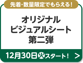 先着･数量限定でもらえる！ オリジナルビジュアルシート 第二弾 12月30日(火)スタート！