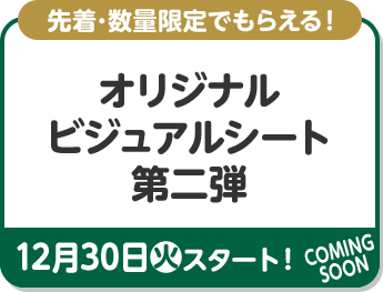 先着･数量限定でもらえる！ オリジナルビジュアルシート 第二弾 12月30日(火)スタート！ COMING SOON