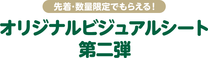 先着・数量限定でもらえる！ オリジナルビジュアルシート 第二弾