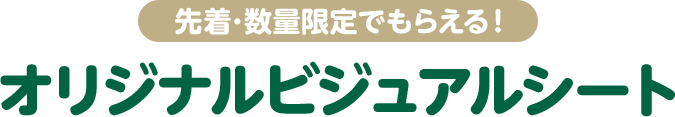 先着・数量限定でもらえる！ オリジナルビジュアルシート