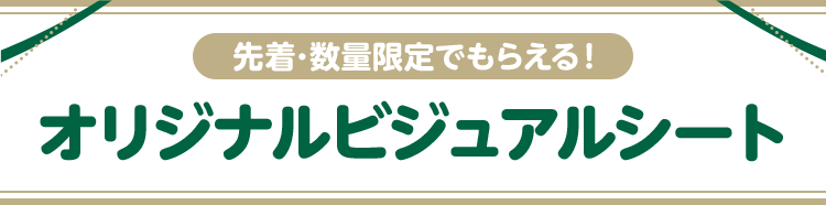 先着・数量限定でもらえる！ オリジナルビジュアルシート