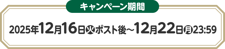 キャンペーン期間 2025年12月16日(火)ポスト後〜12月22日(月)23:59