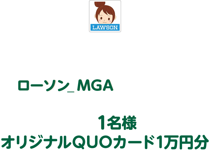 キャンペーン期間中にローソン公式Xアカウント「ローソン（@akiko_lawson）」をフォローし、対象ポストに「ローソン_MGA 」とコメントを入れて引用ポストした方の中から抽選で1名様にオリジナルQUOカード1万円分をプレゼント！